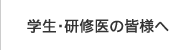 学生・研修医の皆様へ