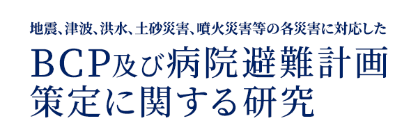 地震、津波、洪水、土砂災害、噴火災害等の各災害に対応したBCP及び病院避難計画策定に関する研究