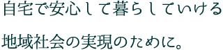 自宅で安心して暮らしていける 地域社会の実現のために。