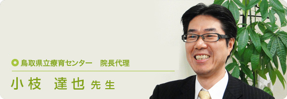 鳥取県立療育センター　院長代理 小枝 達也先生