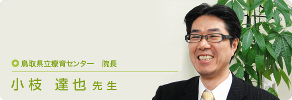 鳥取県立療育センター　院長 小枝 達也先生