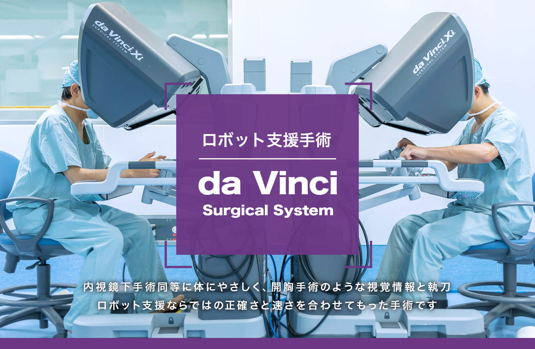 手術支援ロボット ダビンチ 内視鏡下手術同等に体にやさしく、開腹手術のような視覚情報と執刀。ロボット支援ならではの正確さと速さを併せて持った手術です。